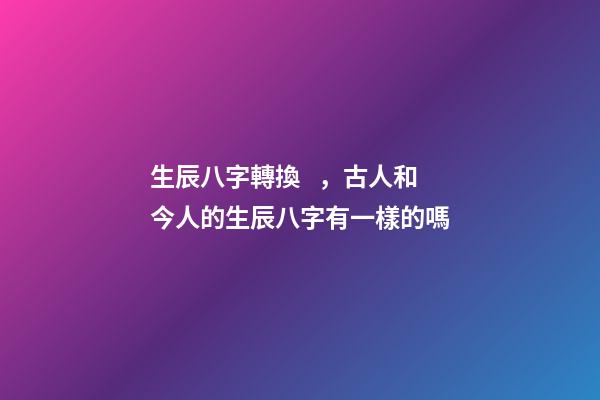 生辰八字轉換，古人和今人的生辰八字有一樣的嗎